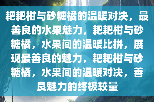 耙耙柑与砂糖橘的温暖对决，最善良的水果魅力，耙耙柑与砂糖橘，水果间的温暖比拼，展现最善良的魅力，耙耙柑与砂糖橘，水果间的温暖对决，善良魅力的终极较量