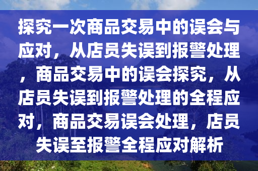 探究一次商品交易中的误会与应对，从店员失误到报警处理，商品交易中的误会探究，从店员失误到报警处理的全程应对，商品交易误会处理，店员失误至报警全程应对解析