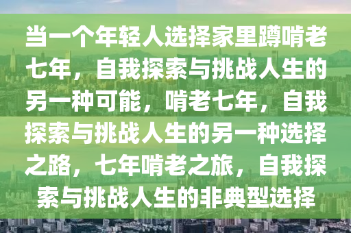 当一个年轻人选择家里蹲啃老七年，自我探索与挑战人生的另一种可能，啃老七年，自我探索与挑战人生的另一种选择之路，七年啃老之旅，自我探索与挑战人生的非典型选择