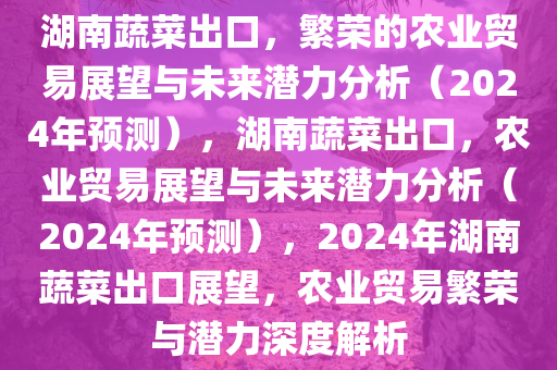 湖南蔬菜出口，繁荣的农业贸易展望与未来潜力分析（2024年预测），湖南蔬菜出口，农业贸易展望与未来潜力分析（2024年预测），2024年湖南蔬菜出口展望，农业贸易繁荣与潜力深度解析