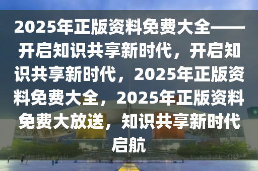 2025年正版资料免费大全——开启知识共享新时代，开启知识共享新时代，2025年正版资料免费大全，2025年正版资料免费大放送，知识共享新时代启航