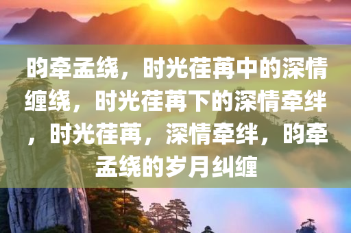 昀牵孟绕，时光荏苒中的深情缠绕，时光荏苒下的深情牵绊，时光荏苒，深情牵绊，昀牵孟绕的岁月纠缠