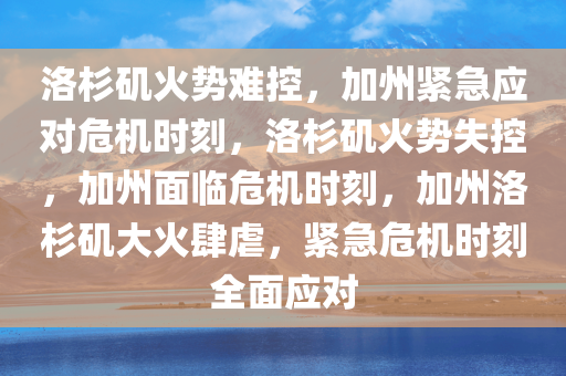 洛杉矶火势难控，加州紧急应对危机时刻，洛杉矶火势失控，加州面临危机时刻，加州洛杉矶大火肆虐，紧急危机时刻全面应对