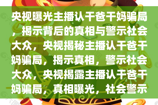 央视曝光主播认干爸干妈骗局，揭示背后的真相与警示社会大众，央视揭秘主播认干爸干妈骗局，揭示真相，警示社会大众，央视揭露主播认干爸干妈骗局，真相曝光，社会警示