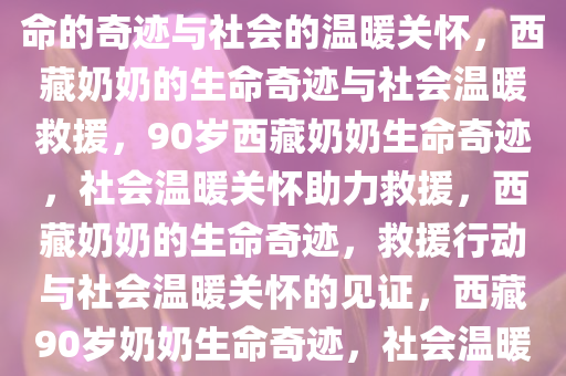 西藏一位90多岁奶奶被救出，生命的奇迹与社会的温暖关怀，西藏奶奶的生命奇迹与社会温暖救援，90岁西藏奶奶生命奇迹，社会温暖关怀助力救援，西藏奶奶的生命奇迹，救援行动与社会温暖关怀的见证，西藏90岁奶奶生命奇迹，社会温暖救援见证