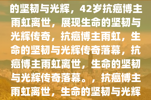 42岁抗癌博主雨虹去世，生命的坚韧与光辉，42岁抗癌博主雨虹离世，展现生命的坚韧与光辉传奇，抗癌博主雨虹，生命的坚韧与光辉传奇落幕，抗癌博主雨虹离世，生命的坚韧与光辉传奇落幕。，抗癌博主雨虹离世，生命的坚韧与光辉传奇落幕