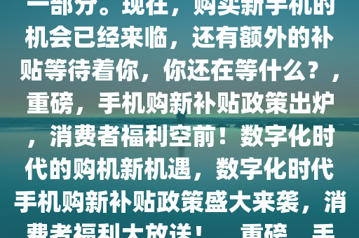 重磅好消息！手机购新补贴方案来了！这一政策为广大消费者带来了前所未有的福利。在这个数字化时代，手机已经成为我们日常生活中不可或缺的一部分。现在，购买新手机的机会已经来临，还有额外的补贴等待着你，你还在等什么？，重磅，手机购新补贴政策出炉，消费者福利空前！数字化时代的购机新机遇，数字化时代手机购新补贴政策盛大来袭，消费者福利大放送！，重磅，手机购新补贴政策大放送，消费者迎来数字化时代购机新福利！，数字化时代手机购新补贴盛宴来袭，消费者福利再升级！