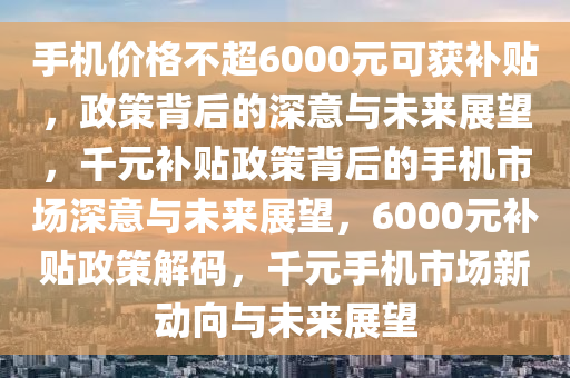 手机价格不超6000元可获补贴，政策背后的深意与未来展望，千元补贴政策背后的手机市场深意与未来展望，6000元补贴政策解码，千元手机市场新动向与未来展望