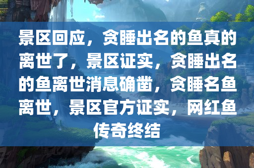 景区回应，贪睡出名的鱼真的离世了，景区证实，贪睡出名的鱼离世消息确凿，贪睡名鱼离世，景区官方证实，网红鱼传奇终结