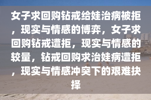 女子求回购钻戒给娃治病被拒，现实与情感的博弈，女子求回购钻戒遭拒，现实与情感的较量，钻戒回购求治娃病遭拒，现实与情感冲突下的艰难抉择