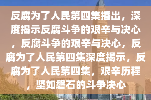 反腐为了人民第四集播出，深度揭示反腐斗争的艰辛与决心，反腐斗争的艰辛与决心，反腐为了人民第四集深度揭示，反腐为了人民第四集，艰辛历程，坚如磐石的斗争决心