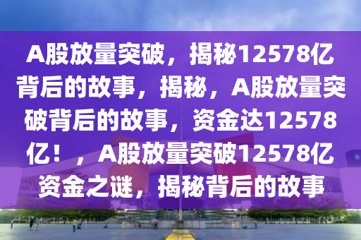 A股放量突破，揭秘12578亿背后的故事，揭秘，A股放量突破背后的故事，资金达12578亿！，A股放量突破12578亿资金之谜，揭秘背后的故事