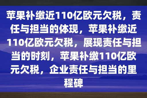 苹果补缴近110亿欧元欠税，责任与担当的体现，苹果补缴近110亿欧元欠税，展现责任与担当的时刻，苹果补缴110亿欧元欠税，企业责任与担当的里程碑