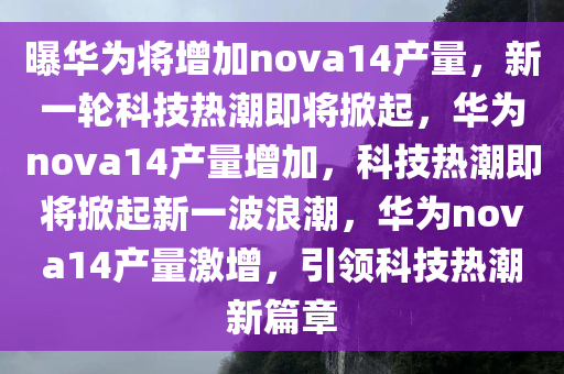 曝华为将增加nova14产量，新一轮科技热潮即将掀起，华为nova14产量增加，科技热潮即将掀起新一波浪潮，华为nova14产量激增，引领科技热潮新篇章