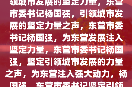 东营市委书记杨国强发声，引领城市发展的坚定力量，东营市委书记杨国强，引领城市发展的坚定力量之声，东营市委书记杨国强，为东营发展注入坚定力量，东营市委书记杨国强，坚定引领城市发展的力量之声，为东营注入强大动力，杨国强，东营市委书记坚定引领城市发展新篇章