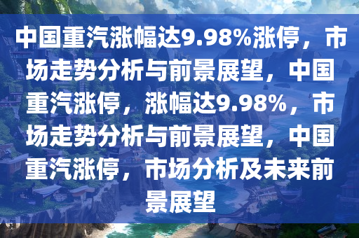 中国重汽涨幅达9.98%涨停，市场走势分析与前景展望，中国重汽涨停，涨幅达9.98%，市场走势分析与前景展望，中国重汽涨停，市场分析及未来前景展望