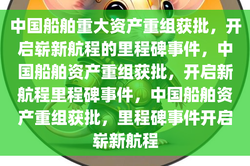 中国船舶重大资产重组获批，开启崭新航程的里程碑事件，中国船舶资产重组获批，开启新航程里程碑事件，中国船舶资产重组获批，里程碑事件开启崭新航程