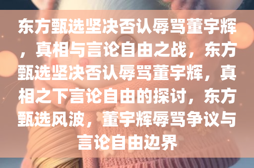 东方甄选坚决否认辱骂董宇辉，真相与言论自由之战，东方甄选坚决否认辱骂董宇辉，真相之下言论自由的探讨，东方甄选风波，董宇辉辱骂争议与言论自由边界