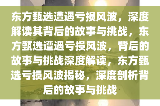 东方甄选遭遇亏损风波，深度解读其背后的故事与挑战，东方甄选遭遇亏损风波，背后的故事与挑战深度解读，东方甄选亏损风波揭秘，深度剖析背后的故事与挑战