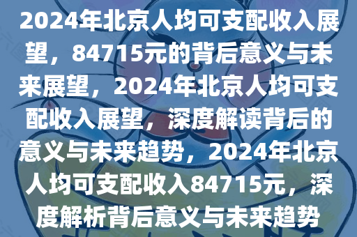 2024年北京人均可支配收入展望，84715元的背后意义与未来展望，2024年北京人均可支配收入展望，深度解读背后的意义与未来趋势，2024年北京人均可支配收入84715元，深度解析背后意义与未来趋势