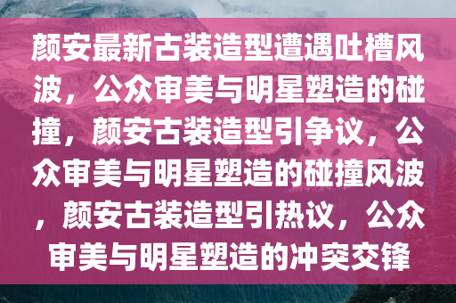 颜安最新古装造型遭遇吐槽风波，公众审美与明星塑造的碰撞，颜安古装造型引争议，公众审美与明星塑造的碰撞风波，颜安古装造型引热议，公众审美与明星塑造的冲突交锋