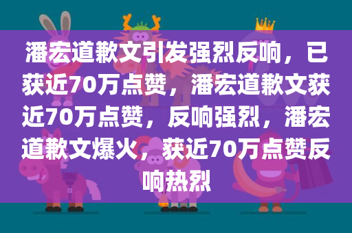 潘宏道歉文引发强烈反响，已获近70万点赞，潘宏道歉文获近70万点赞，反响强烈，潘宏道歉文爆火，获近70万点赞反响热烈