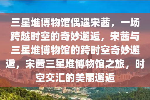 三星堆博物馆偶遇宋茜，一场跨越时空的奇妙邂逅，宋茜与三星堆博物馆的跨时空奇妙邂逅，宋茜三星堆博物馆之旅，时空交汇的美丽邂逅