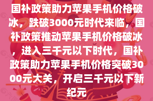 国补政策助力苹果手机价格破冰，跌破3000元时代来临，国补政策推动苹果手机价格破冰，进入三千元以下时代，国补政策助力苹果手机价格突破3000元大关，开启三千元以下新纪元