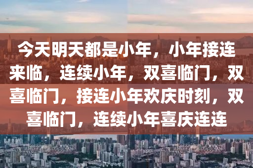 今天明天都是小年，小年接连来临，连续小年，双喜临门，双喜临门，接连小年欢庆时刻，双喜临门，连续小年喜庆连连