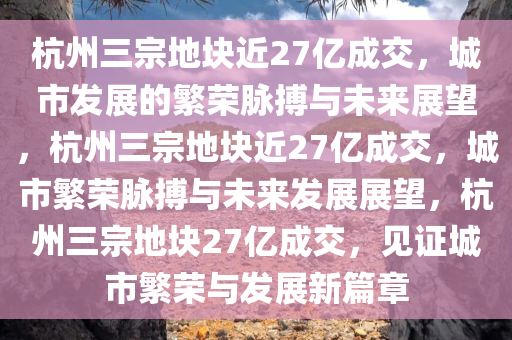 杭州三宗地块近27亿成交，城市发展的繁荣脉搏与未来展望，杭州三宗地块近27亿成交，城市繁荣脉搏与未来发展展望，杭州三宗地块27亿成交，见证城市繁荣与发展新篇章