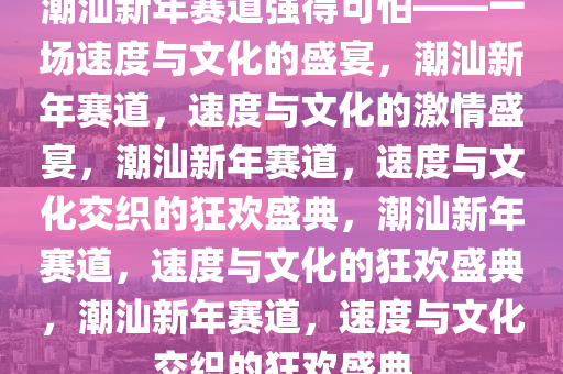 潮汕新年赛道强得可怕——一场速度与文化的盛宴，潮汕新年赛道，速度与文化的激情盛宴，潮汕新年赛道，速度与文化交织的狂欢盛典，潮汕新年赛道，速度与文化的狂欢盛典，潮汕新年赛道，速度与文化交织的狂欢盛典