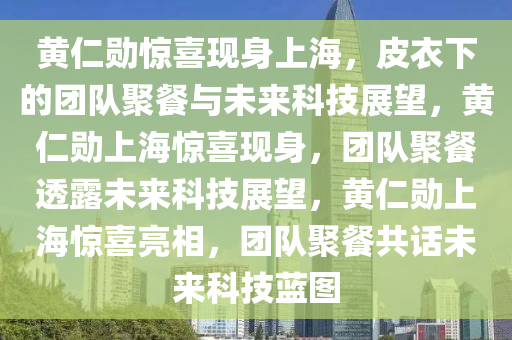 黄仁勋惊喜现身上海，皮衣下的团队聚餐与未来科技展望，黄仁勋上海惊喜现身，团队聚餐透露未来科技展望，黄仁勋上海惊喜亮相，团队聚餐共话未来科技蓝图