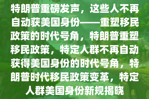 特朗普重磅发声，这些人不再自动获美国身份——重塑移民政策的时代号角，特朗普重塑移民政策，特定人群不再自动获得美国身份的时代号角，特朗普时代移民政策变革，特定人群美国身份新规揭晓