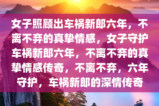 女子照顾出车祸新郎六年，不离不弃的真挚情感，女子守护车祸新郎六年，不离不弃的真挚情感传奇，不离不弃，六年守护，车祸新郎的深情传奇