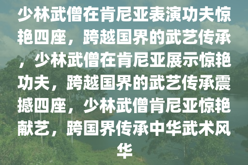 少林武僧在肯尼亚表演功夫惊艳四座，跨越国界的武艺传承，少林武僧在肯尼亚展示惊艳功夫，跨越国界的武艺传承震撼四座，少林武僧肯尼亚惊艳献艺，跨国界传承中华武术风华