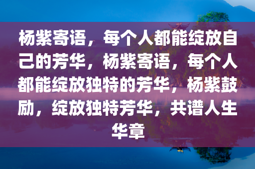 杨紫寄语，每个人都能绽放自己的芳华，杨紫寄语，每个人都能绽放独特的芳华，杨紫鼓励，绽放独特芳华，共谱人生华章