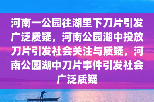 河南一公园往湖里下刀片引发广泛质疑，河南公园湖中投放刀片引发社会关注与质疑，河南公园湖中刀片事件引发社会广泛质疑