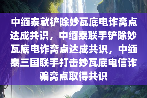 中缅泰就铲除妙瓦底电诈窝点达成共识，中缅泰联手铲除妙瓦底电诈窝点达成共识，中缅泰三国联手打击妙瓦底电信诈骗窝点取得共识