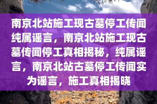 南京北站施工现古墓停工传闻纯属谣言，南京北站施工现古墓传闻停工真相揭秘，纯属谣言，南京北站古墓停工传闻实为谣言，施工真相揭晓