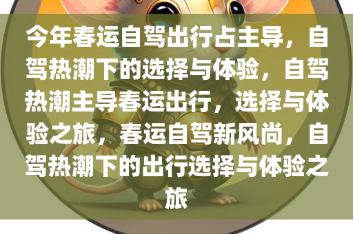 今年春运自驾出行占主导，自驾热潮下的选择与体验，自驾热潮主导春运出行，选择与体验之旅，春运自驾新风尚，自驾热潮下的出行选择与体验之旅