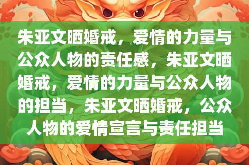 朱亚文晒婚戒，爱情的力量与公众人物的责任感，朱亚文晒婚戒，爱情的力量与公众人物的担当，朱亚文晒婚戒，公众人物的爱情宣言与责任担当