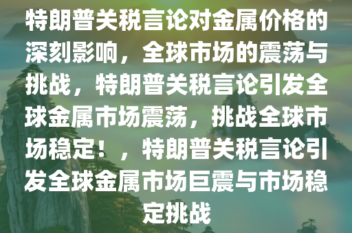 特朗普关税言论对金属价格的深刻影响，全球市场的震荡与挑战，特朗普关税言论引发全球金属市场震荡，挑战全球市场稳定！，特朗普关税言论引发全球金属市场巨震与市场稳定挑战