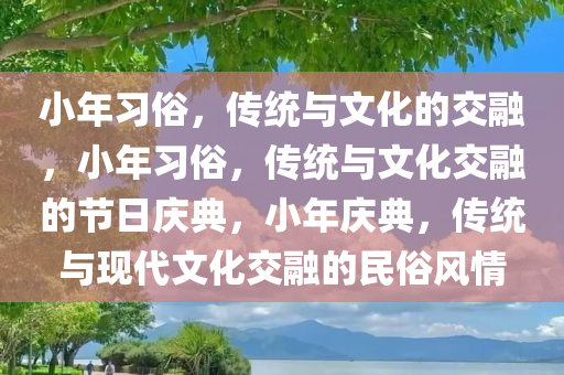 小年习俗，传统与文化的交融，小年习俗，传统与文化交融的节日庆典，小年庆典，传统与现代文化交融的民俗风情