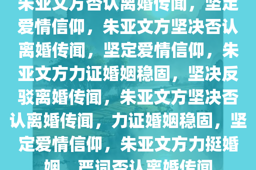 朱亚文方否认离婚传闻，坚定爱情信仰，朱亚文方坚决否认离婚传闻，坚定爱情信仰，朱亚文方力证婚姻稳固，坚决反驳离婚传闻，朱亚文方坚决否认离婚传闻，力证婚姻稳固，坚定爱情信仰，朱亚文方力挺婚姻，严词否认离婚传闻