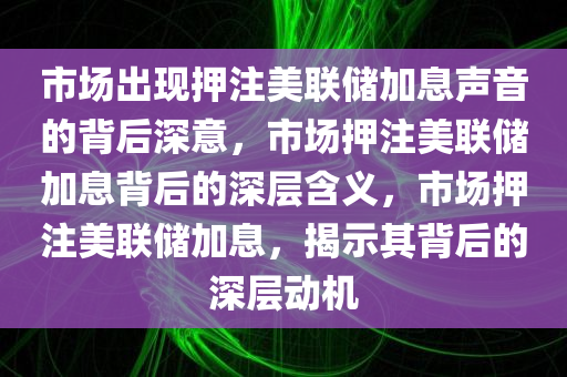 市场出现押注美联储加息声音的背后深意，市场押注美联储加息背后的深层含义，市场押注美联储加息，揭示其背后的深层动机