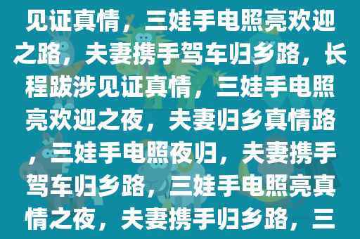 夫妻携手驾车归乡，长程跋涉见证真情，三娃手电照亮欢迎之路，夫妻携手驾车归乡路，长程跋涉见证真情，三娃手电照亮欢迎之夜，夫妻归乡真情路，三娃手电照夜归，夫妻携手驾车归乡路，三娃手电照亮真情之夜，夫妻携手归乡路，三娃手电映真情之夜