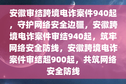 安徽审结跨境电诈案件940起，守护网络安全边疆，安徽跨境电诈案件审结940起，筑牢网络安全防线，安徽跨境电诈案件审结超900起，共筑网络安全防线