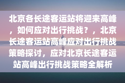 北京各长途客运站将迎来高峰，如何应对出行挑战？，北京长途客运站高峰应对出行挑战策略探讨，应对北京长途客运站高峰出行挑战策略全解析