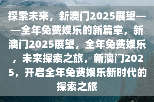 探索未来，新澳门2025展望——全年免费娱乐的新篇章，新澳门2025展望，全年免费娱乐，未来探索之旅，新澳门2025，开启全年免费娱乐新时代的探索之旅