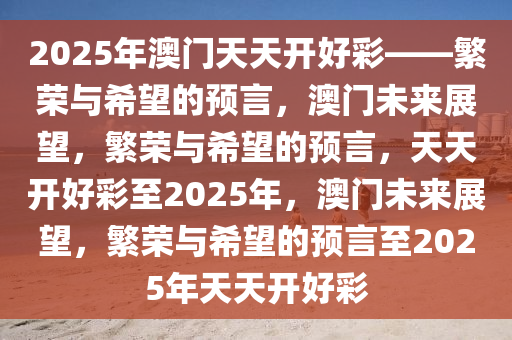 2025年澳门天天开好彩——繁荣与希望的预言，澳门未来展望，繁荣与希望的预言，天天开好彩至2025年，澳门未来展望，繁荣与希望的预言至2025年天天开好彩